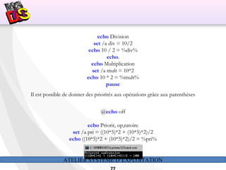 ATELIER SYSTÈME D’EXPLOITATION
echo Division
set /a div = 10/2
echo 10 / 2 = %div%
echo.
echo Multiplication
set /a mult = 10*2
echo 10 * 2 = %mult%
pause
Il est possible de donner des priorités aux opérations grâce aux parenthèses
@echo off
echo Priorit‚ op‚ratoire
set /a pri = ((10*5)*2 + (10*5)*2)/2
echo ((10*5)*2 + (10*5)*2)/2 = %pri%
 