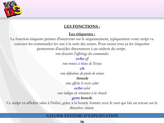 ATELIER SYSTÈME D’EXPLOITATION
LES FONCTIONS :
Les étiquettes :
La fonction étiquette permet d'intervenir sur le séquencement, typiquement votre script va
exécuter les commandes les une à la suite des autres. Pour casser tout ça les étiquettes
permettent d'accéder directement à un endroit du script.
rem désactive l'affichage des commandes
echo off
rem remise à blanc de l'écran
cls
rem définition du point de retour
:boucle
rem affiche le texte salut
echo salut
rem indique de retourner à la :boucle
goto boucle
Ce script va afficher salut à l'infini, grâce à la boucle formée avec le saut qui fait un retour sur la
directive :boucle.
 