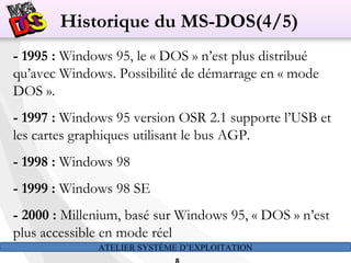 ATELIER SYSTÈME D’EXPLOITATION
- 1995 : Windows 95, le « DOS » n’est plus distribué
qu’avec Windows. Possibilité de démarrage en « mode
DOS ».
- 1997 : Windows 95 version OSR 2.1 supporte l’USB et
les cartes graphiques utilisant le bus AGP.
- 1998 : Windows 98
- 1999 : Windows 98 SE
- 2000 : Millenium, basé sur Windows 95, « DOS » n’est
plus accessible en mode réel
Historique du MS-DOS(4/5)
 