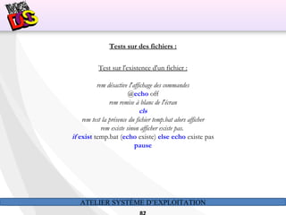 ATELIER SYSTÈME D’EXPLOITATION
Tests sur des fichiers :
Test sur l'existence d'un fichier :
rem désactive l'affichage des commandes
@echo off
rem remise à blanc de l'écran
cls
rem test la présence du fichier temp.bat alors afficher
rem existe sinon afficher existe pas.
if exist temp.bat (echo existe) else echo existe pas
pause
 
 