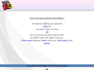 ATELIER SYSTÈME D’EXPLOITATION
Test sur la non-existence d'un fichier :
rem désactive l'affichage des commandes
echo off
rem remise à blanc de l'écran
cls
rem test la présence du fichier temp.bat alors
rem afficher existe sinon afficher existe pas.
if not exist temp.bat (echo existe pas ) else echo existe
pause
 