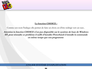 ATELIER SYSTÈME D’EXPLOITATION
La fonction CHOICE :
Comme son nom l'indique elle permet de faire un choix est d'être redirigé vers un saut..
Attention la fonction CHOICE n'est pas disponible sur le système de base de Windows
XP, pour résoudre ce problème il suffit d'installer Powerbatch il installe la commande
en même temps que son programme
 