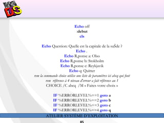 ATELIER SYSTÈME D’EXPLOITATION
Echo off
:debut
cls
Echo Question: Quelle est la capitale de la suŠde ?
Echo .
Echo R‚ponse a: Olso
Echo R‚ponse b: Stokholm
Echo R‚ponse c: Reykjavik
Echo q: Quitter
rem la commande choice utilise une liste de paramètres ici abcq qui font
rem  référence à 4 niveau d'erreur a fait référence au 1
CHOICE /C abcq /M « Faites votre choix »
IF %ERRORLEVEL%==1 goto a
IF %ERRORLEVEL%==2 goto b
IF %ERRORLEVEL%==3 goto c
IF %ERRORLEVEL%==4 goto q
 