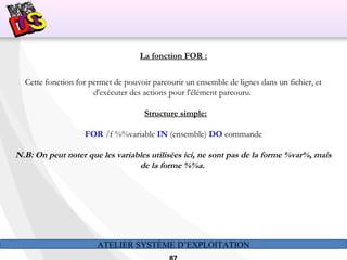 ATELIER SYSTÈME D’EXPLOITATION
La fonction FOR :
Cette fonction for permet de pouvoir parcourir un ensemble de lignes dans un fichier, et
d'exécuter des actions pour l'élément parcouru.
Structure simple:
FOR /f %%variable IN (ensemble) DO commande
N.B: On peut noter que les variables utilisées ici, ne sont pas de la forme %var%, mais
de la forme %%a.
 