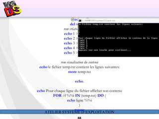 ATELIER SYSTÈME D’EXPLOITATION
@echo off
del temp.txt
rem création d'un fichier
echo 1 >> temp.txt
echo 2 >> temp.txt
echo 3 >> temp.txt
echo 4 >> temp.txt
echo 5 >> temp.txt
rem visualisation du contenu
echo le fichier temp.txt contient les lignes suivantes:
more temp.txt
echo.
echo Pour chaque ligne du fichier afficher son contenu
FOR /f %%i IN (temp.txt) DO (
echo ligne %%i
)
pause
 
 