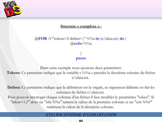 ATELIER SYSTÈME D’EXPLOITATION
Structure « complexe » :
@FOR /f "tokens=2 delims=," %%a in (c:data.txt) do (
@echo %%a
)
pause
 
Dans cette exemple nous ajoutons deux paramètres:
Tokens: Ce paramètre indique que la variable « %%a » prendra la deuxième colonne du fichier
c:data.txt.
Delims: Ce paramètre indique que le délimiteur est la virgule, ce séparateur délimite en fait les
colonnes du fichier c:data.txt.
Pour pouvoir interroger chaque colonne d'un fichier il faut modifier le paramètres "token". Si
"tokens=1,2" alors un "echo %%a" ramera la valeur de la première colonne et un "echo %%b"
ramènera la valeur de la deuxième colonne.
 