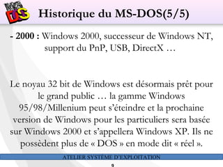 ATELIER SYSTÈME D’EXPLOITATION
- 2000 : Windows 2000, successeur de Windows NT,
support du PnP, USB, DirectX …
Le noyau 32 bit de Windows est désormais prêt pour
le grand public … la gamme Windows
95/98/Millenium peut s’éteindre et la prochaine
version de Windows pour les particuliers sera basée
sur Windows 2000 et s’appellera Windows XP. Ils ne
possèdent plus de « DOS » en mode dit « réel ».
Historique du MS-DOS(5/5)
 