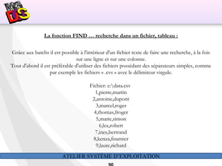 ATELIER SYSTÈME D’EXPLOITATION
La fonction FIND … recherche dans un fichier, tableau :
Grâce aux batchs il est possible à l'intérieur d'un fichier texte de faire une recherche, à la fois
sur une ligne et sur une colonne.
Tout d'abord il est préférable d'utiliser des fichiers possédant des séparateurs simples, comme
par exemple les fichiers « .cvs » avec le délimiteur virgule.
Fichier: c:data.csv
1,pierre,martin
2,antoine,dupont
3,marcel,roger
4,thomas,froger
5,marie,simon
6,lea,robert
7,ines,bertrand
8,kenza,fournier
9,laure,richard
 