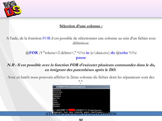 ATELIER SYSTÈME D’EXPLOITATION
Sélection d’une colonne :
A l'aide, de la fonction FOR il est possible de sélectionner une colonne au sein d'un fichier avec
délimiteur.
@FOR /f "tokens=2 delims=," %%i in (c:data.csv) do @echo %%i
pause
N.B : Il est possible avec la fonction FOR d'exécuter plusieurs commandes dans le do,
en intégrant des parenthèses après le DO.
Avec ce batch nous pouvons afficher la 2ème colonne du fichier dont les séparateurs sont des
","
 