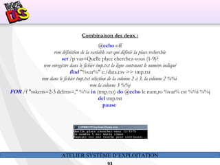 ATELIER SYSTÈME D’EXPLOITATION
Combinaison des deux :
@echo off
rem définition de la variable var qui définie la place recherchée
set /p var=Quelle place cherchez-vous (1-9)?
rem enregistre dans le fichier tmp.txt la ligne contenant le numéro indiqué
find "%var%" c:/data.csv >> tmp.txt
rem dans le fichier tmp.txt sélection de la colonne 2 à 3, la colonne 2 %%i
rem la colonne 3 %%j
FOR /f "tokens=2-3 delims=," %%i in (tmp.txt) do @echo le num‚ro %var% est %%i %%j
del tmp.txt
pause
 