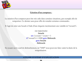 ATELIER SYSTÈME D’EXPLOITATION
Création d’un compteur :
La création d'un compteur peut être très utile dans certaines situations, par exemple afin de
temporiser. Ce dernier aura pour effet de retarder certaines commandes.
Il s'agit de créer une boucle à l'aide d'une étiquette incrémentant une variable ici %count%
rem temporistation
:boucle
set /a count = count + 1
if %count%==1000 goto finboucle
goto boucle
:finboucle
En jouant sur le seuil de déclenchement, ici "1000" nous pouvons faire varier la durée de la
temporisation.
 