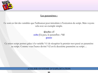 ATELIER SYSTÈME D’EXPLOITATION
Les paramètres :
Ce sont en fait des variables que l'utilisateur peut introduire à l'exécution du script. Mais voyons
cela avec un exemple simple.
@echo off
echo J'ai pass‚ le paramŠtre : %1
pause
Ce micro script permet grâce à la variable %1 de récupérer le premier mot passé en paramètre
au script. Comme vous l'aurez deviné %2 est le deuxième paramètre au script…
 