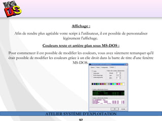 ATELIER SYSTÈME D’EXPLOITATION
Affichage :
Afin de rendre plus agréable votre script à l'utilisateur, il est possible de personnaliser
légèrement l'affichage.
Couleurs texte et arrière plan sous MS-DOS :
Pour commencer il est possible de modifier les couleurs, vous avez sûrement remarquer qu'il
était possible de modifier les couleurs grâce à un clic droit dans la barre de titre d'une fenêtre
MS-DOS.
 
