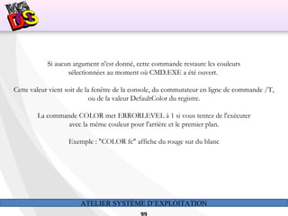 ATELIER SYSTÈME D’EXPLOITATION
Si aucun argument n'est donné, cette commande restaure les couleurs
sélectionnées au moment où CMD.EXE a été ouvert.
Cette valeur vient soit de la fenêtre de la console, du commutateur en ligne de commande /T,
ou de la valeur DefaultColor du registre.
La commande COLOR met ERRORLEVEL à 1 si vous tentez de l'exécuter
avec la même couleur pour l'arrière et le premier plan.
Exemple : "COLOR fc" affiche du rouge sur du blanc
 