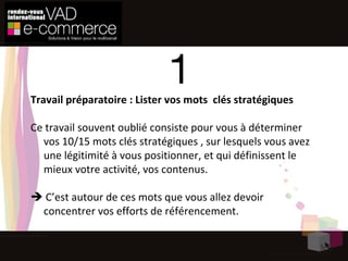 1 Travail préparatoire : Lister vos mots  clés stratégiques Ce travail souvent oublié consiste pour vous à déterminer vos 10/15 mots clés stratégiques , sur lesquels vous avez une légitimité à vous positionner, et qui définissent le mieux votre activité, vos contenus.    C’est autour de ces mots que vous allez devoir concentrer vos efforts de référencement.  