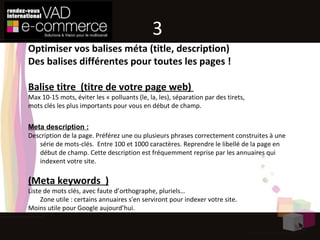 Optimiser vos balises méta (title, description) Des balises différentes pour toutes les pages ! Balise titre  (titre de votre page web)  Max 10-15 mots, éviter les « polluants (le, la, les), séparation par des tirets, mots clés les plus importants pour vous en début de champ.  Meta description : Description de la page. Préférez une ou plusieurs phrases correctement construites à une série de mots-clés.  Entre 100 et 1000 caractères. Reprendre le libellé de la page en début de champ. Cette description est fréquemment reprise par les annuaires qui indexent votre site.  (Meta keywords  ) Liste de mots clés, avec faute d’orthographe, pluriels… Zone utile : certains annuaires s'en serviront pour indexer votre site. Moins utile pour Google aujourd’hui. 3 