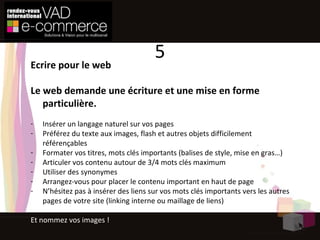 Ecrire pour le web Le web demande une écriture et une mise en forme particulière. Insérer un langage naturel sur vos pages  Préférez du texte aux images, flash et autres objets difficilement référençables Formater vos titres, mots clés importants (balises de style, mise en gras…) Articuler vos contenu autour de 3/4 mots clés maximum Utiliser des synonymes Arrangez-vous pour placer le contenu important en haut de page N’hésitez pas à insérer des liens sur vos mots clés importants vers les autres pages de votre site (linking interne ou maillage de liens) Et nommez vos images ! 5 
