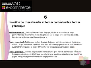 Insertion de zones header et footer contextuelles, footer générique Header contextuel :  Petite phrase en haut de page, distincte pour chaque page, permettant de densifier les mots clés présent sur la page, avec  les liens associés ... Premier caractères « crawlés par Google ». Footer contextuel :  Petite zone en bas de page du type « les internautes ont également choisi… »  qui permet de créer des liens vers les autres pages de votre site  en rapport avec la thématique de la page. Différent pour chaque page/groupe de page. Footer générique :  Zone de page avec les liens vers les gros nœuds de trafic de votre site (catégorie, dossiers….). Générique car celui-ci sera identique et présent sur toutes les pages.  On y place généralement une page plan de site. 6 