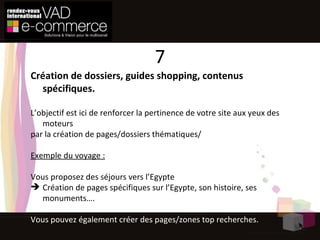 Création de dossiers, guides shopping, contenus spécifiques. L’objectif est ici de renforcer la pertinence de votre site aux yeux des moteurs par la création de pages/dossiers thématiques/ Exemple du voyage : Vous proposez des séjours vers l’Egypte Création de pages spécifiques sur l’Egypte, son histoire, ses monuments…. Vous pouvez également créer des pages/zones top recherches. 7 