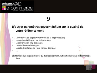 D’autres paramètres peuvent influer sur la qualité de votre référencement Le Poids de vos  pages (notamment de la page d’accueil) Le nombre d’éléments sur la home page La compression http des pages Le nom de votre hébergeur La date de création de votre nom de domaine … . Et attention aux pages similaires ou duplicate content, l’utilisation abusive de technologie flash… 9 