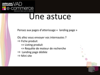 Pensez aux pages d’atterissage «  landing page » Où allez vous envoyer vos internautes ? Fiche produit => Listing produit => Requête de moteur de recherche Landing page dédiée Mini site Une astuce 