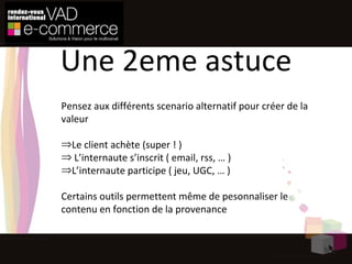 Pensez aux différents scenario alternatif pour créer de la valeur Le client achète (super ! ) L’internaute s’inscrit ( email, rss, … ) L’internaute participe ( jeu, UGC, … ) Certains outils permettent même de pesonnaliser le contenu en fonction de la provenance Une 2eme astuce 