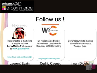 Follow us ! Laurent Evain Cedric Cagnet [email_address]   Responsable e-marketing et media sociaux  LeroyMerlin.fr  et créateur de  www.pixshirt.com   Ex-responsable trafic et recrutement Laredoute.Fr Directeur W3C Consulting @iloveweb Irwan Djoehana Co-Créateur de la marque et du site e-commerce Anna et Bree  [email_address]   