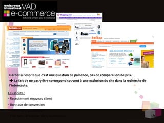Répondre à un besoin de l’internaute  Comparateurs de prix Les atouts : Recrutement nouveau client Bon taux de conversion Audience d’acheteurs Très bien référencer dans les moteurs Gardez à l’esprit que c’est une question de présence, pas de comparaison de prix.    Le fait de ne pas y être correspond souvent à une exclusion du site dans la recherche de l’internaute. 