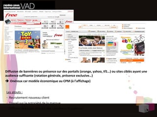 Susciter l’envie  Le display Diffusion de bannières ou présence sur des portails (orange, yahoo, tf1…) ou sites ciblés ayant une audience suffisante (rotation générale, présence exclusive…)    Onéreux car modèle économique au CPM (à l’affichage) Les atouts : Recrutement nouveau client Travail sur la notoriété de la marque Diffuser des publicités sur des carrefours d’audience 