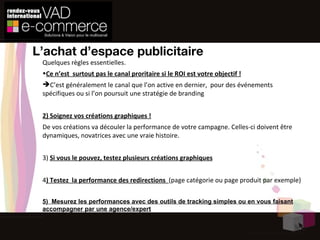 L’achat d’espace publicitaire Quelques règles  essentielles .  Ce n’est  surtout pas le canal proritaire si le ROI est votre objectif ! C’est généralement le canal que l’on active en dernier,  pour des événements spécifiques ou si l’on poursuit une stratégie de branding 2) Soignez vos créations graphiques ! De vos créations va découler la performance de votre campagne. Celles-ci doivent être dynamiques, novatrices avec une vraie histoire. 3)  Si vous le pouvez, testez plusieurs créations graphiques 4 ) Testez  la performance des redirections  (page catégorie ou page produit par exemple) 5)  Mesurez les performances avec des outils de tracking simples ou en vous faisant accompagner par une agence/expert 