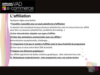 L’affiliation Quelques règles  essentielles .  Travailler si possible avec un seule plateforme d’affiliation Ca devient vite compliqué lorsque plusieurs plateformes sont en concurrence (un affilié peut-être sur plusieurs plateformes, problème de tracking...) 2) Une rémunération adaptée aux types d’affiliés 3) Créer des animations commerciales avec vos affiliés ! Rémunération exceptionnelle, challenges.... 4)  L’important n’est pas le nombre d’affiliés mais le taux d’activité du programme Un bon taux se situe entre 40 et 50% d’activité. 5 ) Soignez vos éléments graphiques ! Les affiliés apprécient de belles créations graphiques,  elles valorisent leur site. 6)  Dédupliquez impérativement  votre programme avec vos autres leviers 