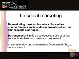 Le social marketing Du marketing basé sur les interactions et les comportements sociaux des internautes et surtout leur capacité à partager . Basiquement :  Etre là où se trouve le trafic et utiliser les media sociaux pour créer son propre trafic.   et par extension brand awareness / commerce / buzz / service client /  … Pour  être efficace  il faut  être capable de tout relier et surtout il faut  émettre et interagir 