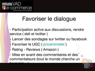 Favoriser le dialogue - Participation active aux discussions, rendre service ( dell et twitter ) - Lancer des sondages sur twitter ou facebook - Favoriser le UGC (  priceminister  ) - Rating - Reviews ( Amazon ) - Mise en avant des commentaires et des commentateurs (tout le monde cherche un back link - ) 