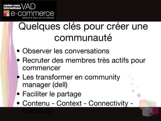 Quelques clés pour créer une communauté Observer les conversations Recruter des membres très actifs pour commencer Les transformer en community manager (dell) Faciliter le partage Contenu - Context - Connectivity - continuity 
