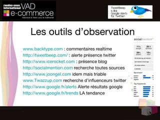 Les outils d’observation www.backtype.com  : commentaires realtime http://tweetbeep.com/  : alerte présence twitter http://www.icerocket.com  : présence blog http://socialmention.com  recherche toutes sources http://www.joongel.com  idem mais triable www.Twazzup.com  recherche d’influenceurs twitter http://www.google.fr/alerts  Alerte résultats google http://www.google.fr/trends  LA tendance 