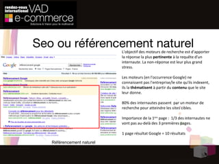 Seo ou référencement naturel L'objectif des moteurs de recherche est d'apporter la réponse la plus  pertinente  à la requête d'un internaute. La non-réponse est leur plus grand stress. Les moteurs (en l'occurrence Google) ne connaissent pas l'entreprise/le site qu'ils indexent, ils la  thématisent  à partir du  contenu  que le site leur donne. 80% des internautes passent  par un moteur de recherche pour atteindre les sites cibles. Importance de la 1 ère  page :  1/3 des internautes ne vont pas au-delà des 3 premières pages. 1 page résultat Google = 10 résultats  Référencement naturel 