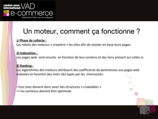 Un moteur, comment ça fonctionne ? 1)  Phase de collecte : Les robots des moteurs « crawlent » les sites afin de stocker en base leurs pages.  2) Indexation :  Les pages web  sont ensuite  en fonction de leur contenu et des liens présent sur celles-ci. 3) Ranking : Les algorithmes des moteurs attribuent des coefficients de pertinences aux pages web  indexées en fonction des mots clés tapés par les  internautes. Les sites doivent donc avoir des structures « crawlables »  les contenus doivent être optimisés 