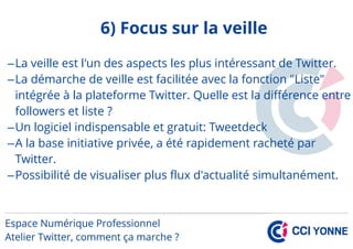 6) Focus sur la veille
–La veille est l'un des aspects les plus intéressant de Twitter.
–La démarche de veille est facilitée avec la fonction "Liste"
intégrée à la plateforme Twitter. Quelle est la différence entre
followers et liste ?
–Un logiciel indispensable et gratuit: Tweetdeck
–A la base initiative privée, a été rapidement racheté par
Twitter.
–Possibilité de visualiser plus flux d'actualité simultanément.
 