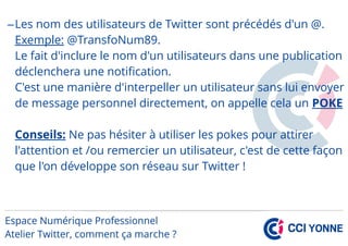 –Les nom des utilisateurs de Twitter sont précédés d'un @.
Exemple: @TransfoNum89.
Le fait d'inclure le nom d'un utilisateurs dans une publication
déclenchera une notification.
C'est une manière d'interpeller un utilisateur sans lui envoyer
de message personnel directement, on appelle cela un POKE
Conseils: Ne pas hésiter à utiliser les pokes pour attirer
l'attention et /ou remercier un utilisateur, c'est de cette façon
que l'on développe son réseau sur Twitter !
 