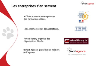Les entreprises s’en servent L’éducation nationale propose des formations vidéos. IBM interviewe ses collaborateurs. Wine library organise des dégustations filmés. Smart Agence  présente les métiers de l’agence. 