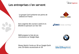 Les entreprises s’en servent Asics organise des courses à pied et en détaille le parcours sur leur site Le groupe Carré présente ses points de collecte en France BMW propose la liste de ses concessions sur Google Maps Disney World s’invite en 3D sur Google Earth avec 20 hôtels reconstitués en 3D 