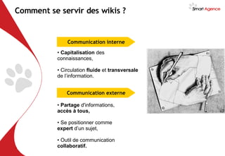 Capitalisation  des connaissances, Circulation  fluide  et  transversale  de l’information. Comment se servir des wikis ? Partage  d'informations,  accès à tous, Se positionner comme  expert  d’un sujet, Outil de communication  collaboratif. Communication interne Communication externe 
