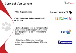 Wiki au service de la communauté / OLPC Wiki Ceux qui s’en servent Wiki de passionnés British telecom  pour le management de projet (design et développement), pour le suivi des process et les documentations d’assurance Michelin  en Chine pour  le suivi de projets transversaux impliquant différents secteurs 