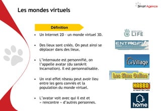 Les mondes virtuels Un Internet 2D – un monde virtuel 3D. Des lieux sont créés. On peut ainsi se déplacer dans des lieux. L’internaute est personnifié, on l’appelle avatar (du sanskrit Incarnation). Il est personnalisable. Un vrai effet réseau peut avoir lieu entre les gens conviés et la population du monde virtuel. L’avatar voit avec qui il est et « rencontre » d’autres personnes. Définition 