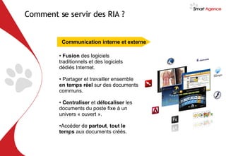 Fusion  des logiciels traditionnels et des logiciels dédiés Internet. Partager et travailler ensemble  en temps réel  sur des documents communs. Centraliser  et  délocaliser  les documents du poste fixe à un univers « ouvert ». Accéder de  partout ,  tout le temps  aux documents créés. Communication interne et externe Comment se servir des RIA ?   