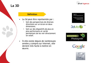 La 3D La 3d peut être représentée par : Soit des perspectives de diverses directions sur un écran en deux dimensions. Soit sur des dispositifs de plus en plus performants et variés permettant de les voir directement en relief. Si elle existe depuis de nombreuses années y compris sur internet, elle devient très facile à mettre en œuvre. Définition 