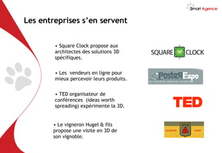 Les entreprises s’en servent Square Clock propose aux architectes des solutions 3D spécifiques.  Les  vendeurs en ligne pour mieux percevoir leurs produits. TED organisateur de conférences  (ideas worth spreading) expérimente la 3D. Le vigneron Hugel & fils propose une visite en 3D de son vignoble. 