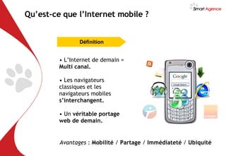 L’Internet de demain =  Multi canal. Les navigateurs classiques et les navigateurs mobiles  s’interchangent. Un  véritable portage web de demain. Avantages  :  Mobilité  /  Partage  /  Immédiateté  /  Ubiquité Qu’est-ce que l’Internet mobile ? Définition 