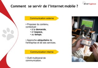 Proposer du contenu, contextuel : à la  demande ,  à l’ espace,   au  temps . Comment  se servir de l’Internet mobile ?  Communication externe Approche  ubiquitaire  de l'entreprise et de ses services. Communication interne Outil multicanal de communication. 