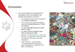 Conclusion Les outils aboutis d’aujourd’hui changent notre perception du monde de plusieurs façons :  Les médias sociaux nous proposent un  monde horizontal, Il n’y a plus une carte du monde mais des  interprétations à l’infini du monde , Le  réel interagit de plus en plus avec le web, Le  web s’inscrit toujours plus dans le champ du réel, Comme l’a vécu  Unilever , rester en retrait c’est perdre le contact avec ses clients mais aussi avec ses employés. Leur réaction : nommer des « Consumerization architects » pour évangéliser l’usage des TIC dans l’entreprise. 